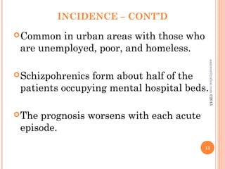 INCIDENCE – CONT’D
Common in urban areas with those who
are unemployed, poor, and homeless.
Schizpohrenics form about half of the
patients occupying mental hospital beds.
The prognosis worsens with each acute
episode.
13
asareor@yahoo.com
©2013
 