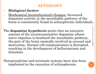 AETIOLOGY
1. Biological factors
a. Biochemical (neurochemical) changes: Increased
dopamine activity in the mesolimbic pathway of the
brain is consistently found in schizophrenic individuals.
The dopamine hypothesis posits that an excessive
amount of the neurotramsmitter dopamine allows
nerve impulses to bombard the mesolimbic pathway,
the part of the brain normally involved in arousal and
motivation. Normal cell communication is disrupted,
resulting in the development of hallucinations and
delusions.
Norepinephrine and serotonin systems have also been
implicated in the causation of schizophrenia. 14
asareor@yahoo.com
©2013
 