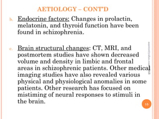 AETIOLOGY – CONT’D
b. Endocrine factors: Changes in prolactin,
melatonin, and thyroid function have been
found in schizophrenia.
c. Brain structural changes: CT, MRI, and
postmortem studies have shown decreased
volume and density in limbic and frontal
areas in schizophrenic patients. Other medical
imaging studies have also revealed various
physical and physiological anomalies in some
patients. Other research has focused on
mistiming of neural responses to stimuli in
the brain. 15
asareor@yahoo.com
©2013
 