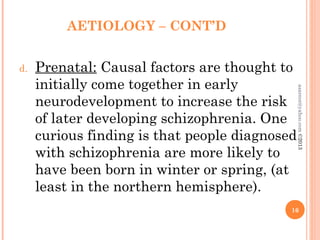 AETIOLOGY – CONT’D
d. Prenatal: Causal factors are thought to
initially come together in early
neurodevelopment to increase the risk
of later developing schizophrenia. One
curious finding is that people diagnosed
with schizophrenia are more likely to
have been born in winter or spring, (at
least in the northern hemisphere).
16
asareor@yahoo.com
©2013
 