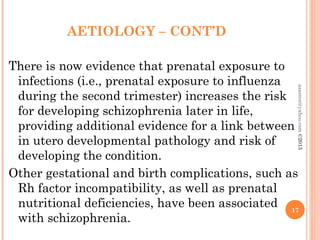 AETIOLOGY – CONT’D
There is now evidence that prenatal exposure to
infections (i.e., prenatal exposure to influenza
during the second trimester) increases the risk
for developing schizophrenia later in life,
providing additional evidence for a link between
in utero developmental pathology and risk of
developing the condition.
Other gestational and birth complications, such as
Rh factor incompatibility, as well as prenatal
nutritional deficiencies, have been associated
with schizophrenia.
17
asareor@yahoo.com
©2013
 