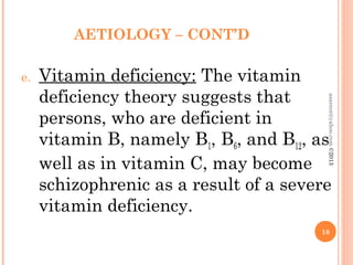 AETIOLOGY – CONT’D
e. Vitamin deficiency: The vitamin
deficiency theory suggests that
persons, who are deficient in
vitamin B, namely B1, B6, and B12, as
well as in vitamin C, may become
schizophrenic as a result of a severe
vitamin deficiency.
18
asareor@yahoo.com
©2013
 