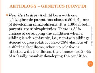 AETIOLOGY – GENETICS (CONT’D)
 Family studies: A child born with one
schizophrenic parent has about a 50% chance
of developing schizophrenia. It is 100% if both
parents are schizophrenics. There is 50%
chance of developing the condition when a
sibling is schizophrenic, i.e., non-twin siblings.
Second degree relatives have 25% chances of
suffering the illness; when no relative is
affected with the illness, the chances are 2–3%
of a family member developing the condition.
20
asareor@yahoo.com
©2013
 