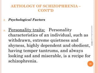 AETIOLOGY OF SCHIZOPHRENIA –
CONT’D
2. Psychological Factors
a. Personality traits: Personality
characteristics of an individual, such as
withdrawn, extreme quietness and
shyness, highly dependent and obedient,
having temper tantrums, and always
looking sad and miserable, is a recipe for
schizophrenia.
22
asareor@yahoo.com
©2013
 