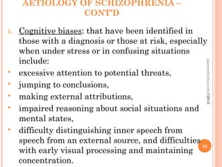 AETIOLOGY OF SCHIZOPHRENIA –
CONT’D
b. Cognitive biases: that have been identified in
those with a diagnosis or those at risk, especially
when under stress or in confusing situations
include:
 excessive attention to potential threats,
 jumping to conclusions,
 making external attributions,
 impaired reasoning about social situations and
mental states,
 difficulty distinguishing inner speech from
speech from an external source, and difficulties
with early visual processing and maintaining
concentration.
23
asareor@yahoo.com
©2013
 