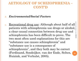 AETIOLOGY OF SCHIZOPHRENIA –
CONT’D
3. Environmental/Social Factors
a. Recreational drug use: Although about half of all
patients with schizophrenia use drugs or alcohol,
a clear causal connection between drug use and
schizophrenia has been difficult to prove. The
two most often used explanations for this are
“substance use causes schizophrenia” and
“substance use is a consequence of
schizophrenia”, and they both may be correct
(Ferdinand, Sondeijker, van der Ende, Selten,
Huizink, and Verhulst, 2005).
25
asareor@yahoo.com
©2013
 