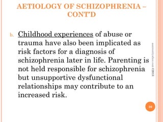AETIOLOGY OF SCHIZOPHRENIA –
CONT’D
b. Childhood experiences of abuse or
trauma have also been implicated as
risk factors for a diagnosis of
schizophrenia later in life. Parenting is
not held responsible for schizophrenia
but unsupportive dysfunctional
relationships may contribute to an
increased risk.
26
asareor@yahoo.com
©2013
 