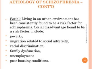 AETIOLOGY OF SCHIZOPHRENIA –
CONT’D
c. Social: Living in an urban environment has
been consistently found to be a risk factor for
schizophrenia. Social disadvantage found to be
a risk factor, include:
 poverty,
 migration related to social adversity,
 racial discrimination,
 family dysfunction,
 unemployment
 poor housing conditions. 27
asareor@yahoo.com
©2013
 