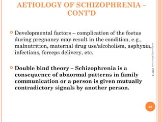 AETIOLOGY OF SCHIZOPHRENIA –
CONT’D
 Developmental factors – complication of the foetus
during pregnancy may result in the condition, e.g.,
malnutrition, maternal drug use/alcoholism, asphyxia,
infections, forceps delivery, etc.
 Double bind theory – Schizophrenia is a
consequence of abnormal patterns in family
communication or a person is given mutually
contradictory signals by another person.
28
asareor@yahoo.com
©2013
 