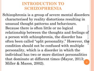 INTRODUCTION TO
SCHIZOPHRENIA
Schizophrenia is a group of severe mental disorders
characterised by reality distortions resulting in
unusual thought patterns and behaviours.
Because there is often little or no logical
relationship between the thoughts and feelings of
a person with schizophrenia, the disorder has
often been called “split personality.” However, the
condition should not be confused with multiple
personality, which is a disorder in which the
individual has two or more distinct personalities
that dominate at different times (Mayor, 2013;
Miller & Mason, 2002). 3
asareor@yahoo.com,
©2013
 