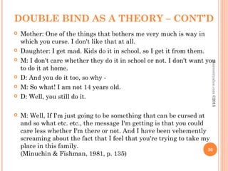 DOUBLE BIND AS A THEORY – CONT’D
 Mother: One of the things that bothers me very much is way in
which you curse. I don't like that at all.
 Daughter: I get mad. Kids do it in school, so I get it from them.
 M: I don't care whether they do it in school or not. I don't want you
to do it at home.
 D: And you do it too, so why -
 M: So what! I am not 14 years old.
 D: Well, you still do it.
 M: Well, If I'm just going to be something that can be cursed at
and so what etc. etc., the message I'm getting is that you could
care less whether I'm there or not. And I have been vehemently
screaming about the fact that I feel that you're trying to take my
place in this family.
(Minuchin & Fishman, 1981, p. 135)
30
asareor@yahoo.com
©2013
 