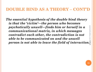 DOUBLE BIND AS A THEORY – CONT’D
The essential hypothesis of the double bind theory
is that the ‘victim’—the person who becomes
psychotically unwell—finds him or herself in a
communicational matrix, in which messages
contradict each other, the contradiction is not
able to be communicated on and the unwell
person is not able to leave the field of interaction.
31
asareor@yahoo.com
©2013
 