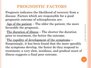 PROGNOSTIC FACTORS
Prognosis indicates the likelihood of recovery from a
disease. Factors which are responsible for a good
prognostic outcome of schizophrenia are:
oAge of the patient – The older the patient, the more
favorable the prognosis.
oThe duration of illness – The shorter the duration
prior to treatment, the better the outcome.
oThe rapidity of development of the symptoms –
Surprisingly, it has been found that the more speedily
the symptoms develop, the faster do they respond to
treatment; a very slow, insidious, and gradual onset of
illness suggests a final poor outcome.
32
asareor@yahoo.com,
2013
 