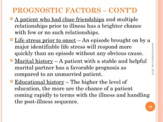 PROGNOSTIC FACTORS – CONT’D
 A patient who had close friendships and multiple
relationships prior to illness has a brighter chance
with few or no such relationships.
 Life stress prior to onset – An episode brought on by a
major identifiable life stress will respond more
quickly than an episode without any obvious cause.
 Marital history – A patient with a stable and helpful
marital partner has a favorable prognosis as
compared to an unmarried patient.
 Educational history – The higher the level of
education, the more are the chance of a patient
coming rapidly to terms with the illness and handling
the post-illness sequence.
33
asareor@yahoo.com,
2013
 