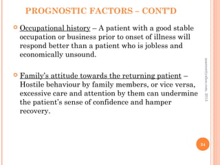 PROGNOSTIC FACTORS – CONT’D
 Occupational history – A patient with a good stable
occupation or business prior to onset of illness will
respond better than a patient who is jobless and
economically unsound.
 Family’s attitude towards the returning patient –
Hostile behaviour by family members, or vice versa,
excessive care and attention by them can undermine
the patient’s sense of confidence and hamper
recovery.
34
asareor@yahoo.com,
2013
 
