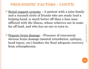 PROGNOSTIC FACTORS – CONT’D
 Social support systems – A patient with a joint family
and a staunch circle of friends who are ready lend a
helping hand, is much better off than a lone man
afflicted with the illness, whose relatives are in some
far off land, and who has no one to turn to.
 Organic brain damage – Presence of concurrent
obvious brain damage (mental retardation, epilepsy,
head injury, etc.) hinders the final adequate recovery
from schizophrenia.
35
asareor@yahoo.com,
2013
 