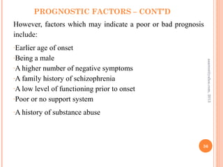 PROGNOSTIC FACTORS – CONT’D
However, factors which may indicate a poor or bad prognosis
include:
-Earlier age of onset
-Being a male
-A higher number of negative symptoms
-A family history of schizophrenia
-A low level of functioning prior to onset
-Poor or no support system
-A history of substance abuse
36
asareor@yahoo.com,
2013
 