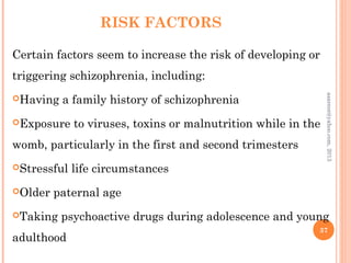 RISK FACTORS
Certain factors seem to increase the risk of developing or
triggering schizophrenia, including:
Having a family history of schizophrenia
Exposure to viruses, toxins or malnutrition while in the
womb, particularly in the first and second trimesters
Stressful life circumstances
Older paternal age
Taking psychoactive drugs during adolescence and young
adulthood
37
asareor@yahoo.com,
2013
 