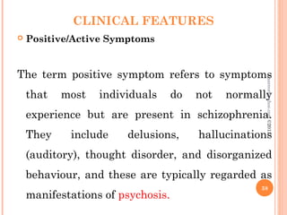 CLINICAL FEATURES
 Positive/Active Symptoms
The term positive symptom refers to symptoms
that most individuals do not normally
experience but are present in schizophrenia.
They include delusions, hallucinations
(auditory), thought disorder, and disorganized
behaviour, and these are typically regarded as
manifestations of psychosis.
38
asareor@yahoo.com
©2013
 