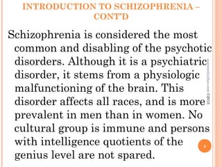 INTRODUCTION TO SCHIZOPHRENIA –
CONT’D
Schizophrenia is considered the most
common and disabling of the psychotic
disorders. Although it is a psychiatric
disorder, it stems from a physiologic
malfunctioning of the brain. This
disorder affects all races, and is more
prevalent in men than in women. No
cultural group is immune and persons
with intelligence quotients of the
genius level are not spared.
4
asareor@yahoo.com
©2013
 