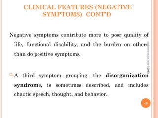CLINICAL FEATURES (NEGATIVE
SYMPTOMS) CONT’D
Negative symptoms contribute more to poor quality of
life, functional disability, and the burden on others
than do positive symptoms.
 A third symptom grouping, the disorganization
syndrome, is sometimes described, and includes
chaotic speech, thought, and behavior.
40
asareor@yahoo.com
©2013
 