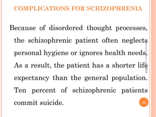 COMPLICATIONS FOR SCHIZOPHRENIA
Because of disordered thought processes,
the schizophrenic patient often neglects
personal hygiene or ignores health needs.
As a result, the patient has a shorter life
expectancy than the general population.
Ten percent of schizophrenic patients
commit suicide. 42
asareor@yahoo.com
©2013
 