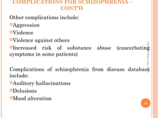 COMPLICATIONS FOR SCHIZOPHRENIA –
CONT’D
Other complications include:
Aggression
Violence
Violence against others
Increased risk of substance abuse (exacerbating
symptoms in some patients)
Complications of schizophrenia from disease database
include:
Auditory hallucinations
Delusions
Mood alteration
43
asareor@yahoo.com,
2013
 