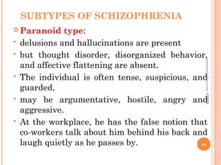 SUBTYPES OF SCHIZOPHRENIA
 Paranoid type:
 delusions and hallucinations are present
 but thought disorder, disorganized behavior,
and affective flattening are absent.
 The individual is often tense, suspicious, and
guarded,
 may be argumentative, hostile, angry and
aggressive.
 At the workplace, he has the false notion that
co-workers talk about him behind his back and
laugh quietly as he passes by. 44
asareor@yahoo.com,
©2013
 