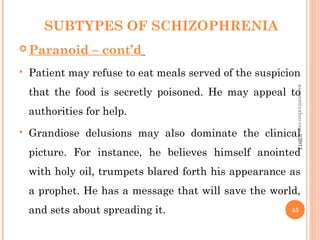 SUBTYPES OF SCHIZOPHRENIA
 Paranoid – cont’d
 Patient may refuse to eat meals served of the suspicion
that the food is secretly poisoned. He may appeal to
authorities for help.
 Grandiose delusions may also dominate the clinical
picture. For instance, he believes himself anointed
with holy oil, trumpets blared forth his appearance as
a prophet. He has a message that will save the world,
and sets about spreading it. 45
asareor@yahoo.com
©2013
 