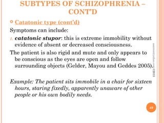 SUBTYPES OF SCHIZOPHRENIA –
CONT’D
 Catatonic type (cont’d)
Symptoms can include:
1. catatonic stupor: this is extreme immobility without
evidence of absent or decreased consciousness.
The patient is also rigid and mute and only appears to
be conscious as the eyes are open and follow
surrounding objects (Gelder, Mayou and Geddes 2005).
Example: The patient sits immobile in a chair for sixteen
hours, staring fixedly, apparently unaware of other
people or his own bodily needs.
49
asareor@yahoo.com
©2013
 