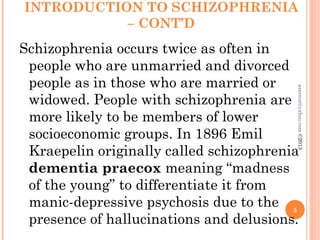 INTRODUCTION TO SCHIZOPHRENIA
– CONT’D
Schizophrenia occurs twice as often in
people who are unmarried and divorced
people as in those who are married or
widowed. People with schizophrenia are
more likely to be members of lower
socioeconomic groups. In 1896 Emil
Kraepelin originally called schizophrenia
dementia praecox meaning “madness
of the young” to differentiate it from
manic-depressive psychosis due to the
presence of hallucinations and delusions.
5
asareor@yahoo.com
©2013
 