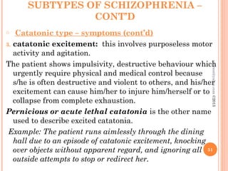 SUBTYPES OF SCHIZOPHRENIA –
CONT’D
o Catatonic type – symptoms (cont’d)
3. catatonic excitement: this involves purposeless motor
activity and agitation.
The patient shows impulsivity, destructive behaviour which
urgently require physical and medical control because
s/he is often destructive and violent to others, and his/her
excitement can cause him/her to injure him/herself or to
collapse from complete exhaustion.
Pernicious or acute lethal catatonia is the other name
used to describe excited catatonia.
Example: The patient runs aimlessly through the dining
hall due to an episode of catatonic excitement, knocking
over objects without apparent regard, and ignoring all
outside attempts to stop or redirect her.
51
asareor@yahoo.com
©2013
 