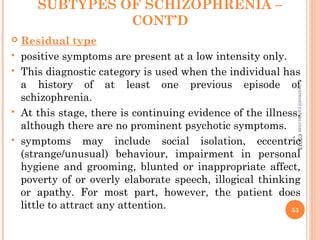 SUBTYPES OF SCHIZOPHRENIA –
CONT’D
 Residual type
 positive symptoms are present at a low intensity only.
 This diagnostic category is used when the individual has
a history of at least one previous episode of
schizophrenia.
 At this stage, there is continuing evidence of the illness,
although there are no prominent psychotic symptoms.
 symptoms may include social isolation, eccentric
(strange/unusual) behaviour, impairment in personal
hygiene and grooming, blunted or inappropriate affect,
poverty of or overly elaborate speech, illogical thinking
or apathy. For most part, however, the patient does
little to attract any attention. 53
asareor@yahoo.com
©2013
 