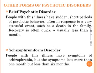 OTHER FORMS OF PSYCHOTIC DISORDERS
 Brief Psychotic Disorder
People with this illness have sudden, short periods
of psychotic behavior, often in response to a very
stressful event, such as a death in the family.
Recovery is often quick -- usually less than a
month.
 Schizophreniform Disorder
People with this illness have symptoms of
schizophrenia, but the symptoms last more than
one month but less than six months. 56
asareor@yahoo.com
©2013
 