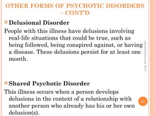 OTHER FORMS OF PSYCHOTIC DISORDERS
– CONT’D
 Delusional Disorder
People with this illness have delusions involving
real-life situations that could be true, such as
being followed, being conspired against, or having
a disease. These delusions persist for at least one
month.
 Shared Psychotic Disorder
This illness occurs when a person develops
delusions in the context of a relationship with
another person who already has his or her own
delusion(s).
57
asareor@yahoo.com,
2013
 