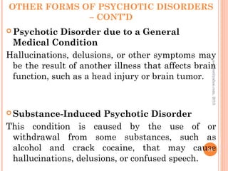 OTHER FORMS OF PSYCHOTIC DISORDERS
– CONT’D
 Psychotic Disorder due to a General
Medical Condition
Hallucinations, delusions, or other symptoms may
be the result of another illness that affects brain
function, such as a head injury or brain tumor.
 Substance-Induced Psychotic Disorder
This condition is caused by the use of or
withdrawal from some substances, such as
alcohol and crack cocaine, that may cause
hallucinations, delusions, or confused speech.
58
asareor@yahoo.com,
2013
 