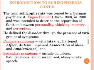 INTRODUCTION TO SCHIZOPHRENIA –
CONT’D
The term schizophrenia was coined by a German
psychiatrist, Eugen Bleuler (1857–1939), in 1908
and was intended to describe the separation of
function between personality, thinking, memory,
and perception.
He defined the disorder through the presence of two
groups of symptoms:
Primary symptoms – with 4As (i.e., flattened
Affect, Autism, impaired Association of ideas
and Ambivalence), and
Secondary symptoms – include delusions,
hallucinations, and disorganized, idiosyncratic
speech. 6
asareor@yahoo.com
©2013
 