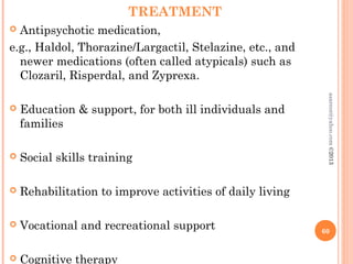 TREATMENT
 Antipsychotic medication,
e.g., Haldol, Thorazine/Largactil, Stelazine, etc., and
newer medications (often called atypicals) such as
Clozaril, Risperdal, and Zyprexa.
 Education & support, for both ill individuals and
families
 Social skills training
 Rehabilitation to improve activities of daily living
 Vocational and recreational support
 Cognitive therapy
60
asareor@yahoo.com
©2013
 