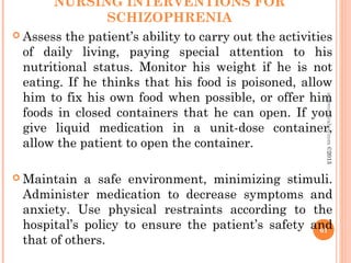 NURSING INTERVENTIONS FOR
SCHIZOPHRENIA
 Assess the patient’s ability to carry out the activities
of daily living, paying special attention to his
nutritional status. Monitor his weight if he is not
eating. If he thinks that his food is poisoned, allow
him to fix his own food when possible, or offer him
foods in closed containers that he can open. If you
give liquid medication in a unit-dose container,
allow the patient to open the container.
 Maintain a safe environment, minimizing stimuli.
Administer medication to decrease symptoms and
anxiety. Use physical restraints according to the
hospital’s policy to ensure the patient’s safety and
that of others.
61
asareor@yahoo.com
©2013
 