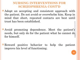 NURSING INTERVENTIONS FOR
SCHIZOPHRENIA CONT’D
 Adopt an accepting and consistent approach with
the patient. Do not avoid or overwhelm him. Keep in
mind that short, repeated contacts are best until
trust has been established.
 Avoid promoting dependence. Meet the patient’s
needs, but only do for the patient what he cannot do
for himself.
 Reward positive behavior to help the patient
improve his level of functioning.
62
asareor@yahoo.com
©2013
 