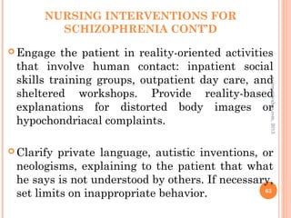 NURSING INTERVENTIONS FOR
SCHIZOPHRENIA CONT’D
 Engage the patient in reality-oriented activities
that involve human contact: inpatient social
skills training groups, outpatient day care, and
sheltered workshops. Provide reality-based
explanations for distorted body images or
hypochondriacal complaints.
 Clarify private language, autistic inventions, or
neologisms, explaining to the patient that what
he says is not understood by others. If necessary,
set limits on inappropriate behavior. 63
asareor@yahoo.com,
2013
 
