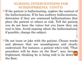 NURSING INTERVENTIONS FOR
SCHIZOPHRENIA CONT’D
 If the patient is hallucinating, explore the content of
the hallucinations. If he has auditory hallucinations,
determine if they are command hallucinations that
place the patient or others at risk. Tell the patient
you do not hear the voices but you know they are
real to him. Avoid arguing about the hallucinations;
if possible, change the subject.
 Do not tease or joke with the patient. Choose words
and phrases that are unambiguous and clearly
understood. For instance, a patient who’s told, “That
procedure will be done on the floor”, may become
frightened, thinking he is being told to lie down on
the floor.
64
asareor@yahoo.com
©2013
 