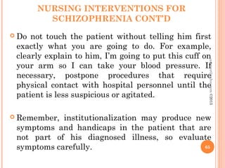 NURSING INTERVENTIONS FOR
SCHIZOPHRENIA CONT’D
 Do not touch the patient without telling him first
exactly what you are going to do. For example,
clearly explain to him, I’m going to put this cuff on
your arm so I can take your blood pressure. If
necessary, postpone procedures that require
physical contact with hospital personnel until the
patient is less suspicious or agitated.
 Remember, institutionalization may produce new
symptoms and handicaps in the patient that are
not part of his diagnosed illness, so evaluate
symptoms carefully. 65
asareor@yahoo.com
©2013
 