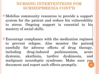 NURSING INTERVENTIONS FOR
SCHIZOPHRENIA CONT’D
 Mobilize community resources to provide a support
system for the patient and reduce his vulnerability
to stress. Ongoing support is essential to his
mastery of social skills.
 Encourage compliance with the medication regimen
to prevent relapse. Also monitor the patient
carefully for adverse effects of drug therapy,
including drug-induced parkinsonism, acute
dystonia, akathisia, tardive dyskinesia, and
malignant neuroleptic syndrome. Make sure you
document and report such effects promptly. 66
asareor@yahoo.com
©2013
 