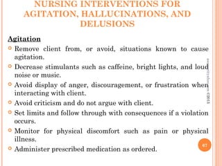NURSING INTERVENTIONS FOR
AGITATION, HALLUCINATIONS, AND
DELUSIONS
Agitation
 Remove client from, or avoid, situations known to cause
agitation.
 Decrease stimulants such as caffeine, bright lights, and loud
noise or music.
 Avoid display of anger, discouragement, or frustration when
interacting with client.
 Avoid criticism and do not argue with client.
 Set limits and follow through with consequences if a violation
occurs.
 Monitor for physical discomfort such as pain or physical
illness.
 Administer prescribed medication as ordered.
67
asareor@yahoo.com
©2013
 