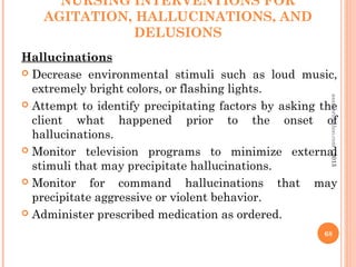NURSING INTERVENTIONS FOR
AGITATION, HALLUCINATIONS, AND
DELUSIONS
Hallucinations
 Decrease environmental stimuli such as loud music,
extremely bright colors, or flashing lights.
 Attempt to identify precipitating factors by asking the
client what happened prior to the onset of
hallucinations.
 Monitor television programs to minimize external
stimuli that may precipitate hallucinations.
 Monitor for command hallucinations that may
precipitate aggressive or violent behavior.
 Administer prescribed medication as ordered.
68
asareor@yahoo.com
©2013
 