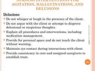 NURSING INTERVENTIONS FOR
AGITATION, HALLUCINATIONS, AND
DELUSIONS
Delusions
 Do not whisper or laugh in the presence of the client.
 Do not argue with the client or attempt to disprove
delusional or suspicious thoughts.
 Explain all procedures and interventions, including
medication management.
 Provide for personal space and do not touch the client
without warning.
 Maintain eye contact during interactions with client.
 Provide consistency in care and assigned caregivers to
establish trust.
69
asareor@yahoo.com
©2013
 