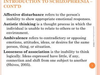 INTRODUCTION TO SCHIZOPHRENIA –
CONT’D
Affective disturbance refers to the person’s
inability to show appropriate emotional responses.
Autistic thinking is a thought process in which the
individual is unable to relate to others or to the
environment.
Ambivalence refers to contradictory or opposing
emotions, attitudes, ideas, or desires for the same
person, thing, or situation.
Looseness of association is the inability to think
logically. Ideas expressed have little, if any,
connection and shift from one subject to another
(Shives, 2005). 7
asareor@yahoo.com
©2013
 
