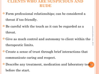 CLIENTS WHO ARE SUSPICIOUS AND
RUDE
 Form professional relationships; can be considered a
threat if too friendly.
 Be careful with the touch as it can be regarded as a
threat.
 Give as much control and autonomy to client within the
therapeutic limits.
 Create a sense of trust through brief interactions that
communicate caring and respect.
 Describe any treatment, medication and laboratory tests
before the start.
70
asareor@yahoo.com,
2013
 