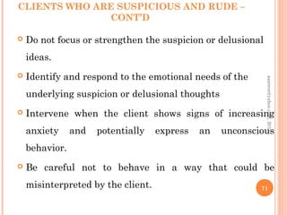 CLIENTS WHO ARE SUSPICIOUS AND RUDE –
CONT’D
 Do not focus or strengthen the suspicion or delusional
ideas.
 Identify and respond to the emotional needs of the
underlying suspicion or delusional thoughts
 Intervene when the client shows signs of increasing
anxiety and potentially express an unconscious
behavior.
 Be careful not to behave in a way that could be
misinterpreted by the client. 71
asareor@yahoo.com,
2013
 